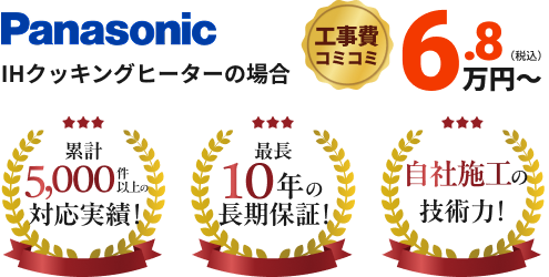Panasonic IHクッキングヒーターの場合 工事費コミコミ6.8万円~ 累計5,000件以上の対応実績!最長10年の長期保証!自社施工の技術力!