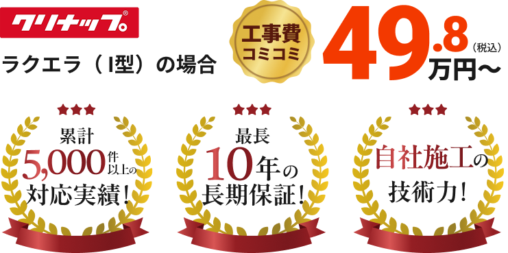 クリナップ ラクエラ(I型)の場合 工事費コミコミ49.8万円~
累計5,000件以上の対応実績!最長10年の長期保証!自社施工の技術力!