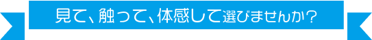 見て、触って、体感して選びませんか?